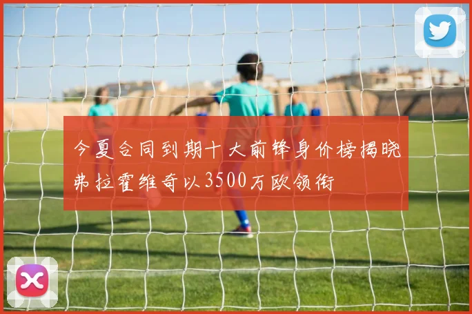今夏合同到期十大前锋身价榜揭晓弗拉霍维奇以3500万欧领衔