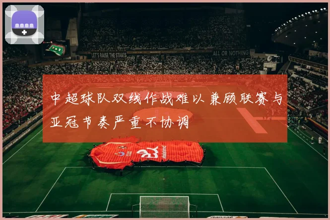 中超球队双线作战难以兼顾联赛与亚冠节奏严重不协调