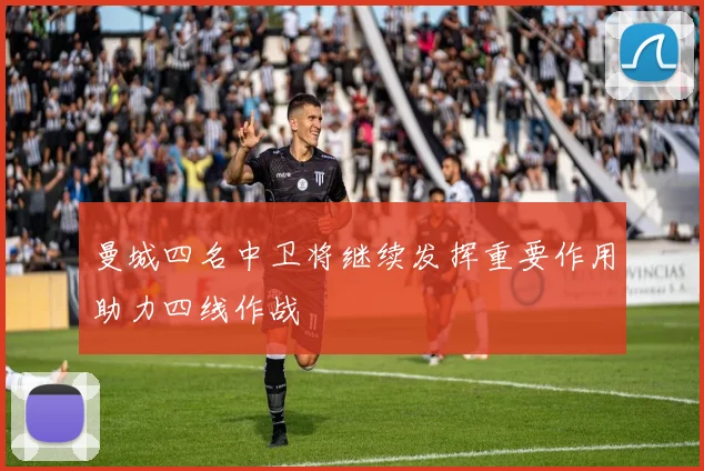 曼城四名中卫将继续发挥重要作用助力四线作战