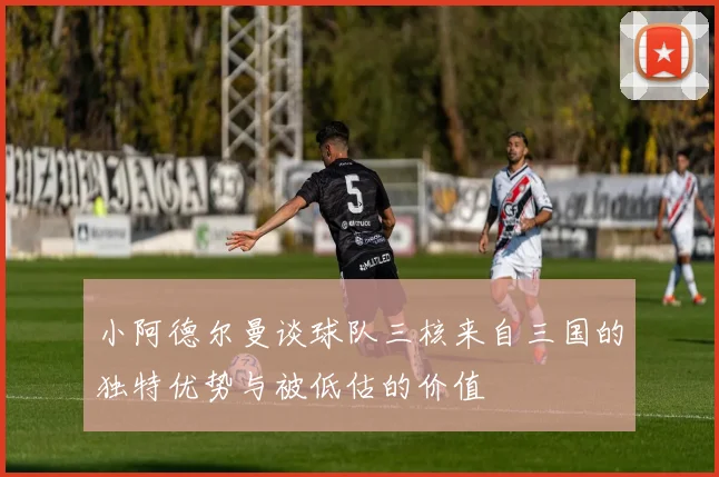 小阿德尔曼谈球队三核来自三国的独特优势与被低估的价值