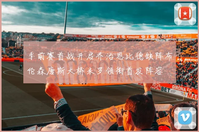 季前赛首战开启乔治恩比德缺阵布伦森唐斯大桥米罗领衔首发阵容