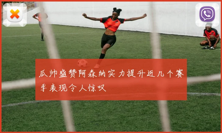 瓜帅盛赞阿森纳实力提升近几个赛季表现令人惊叹