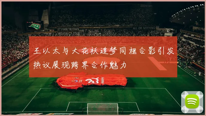 王以太与大花袄追梦同框合影引发热议展现跨界合作魅力