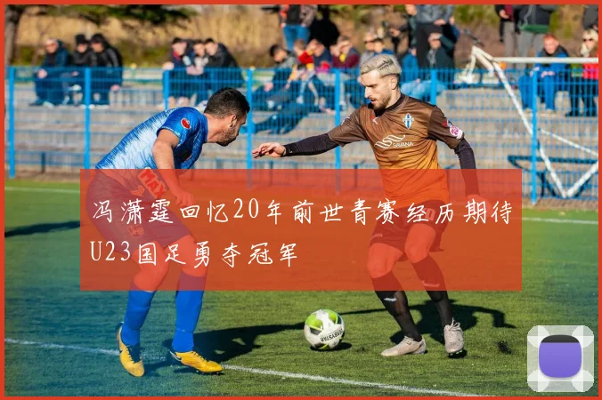 冯潇霆回忆20年前世青赛经历期待U23国足勇夺冠军