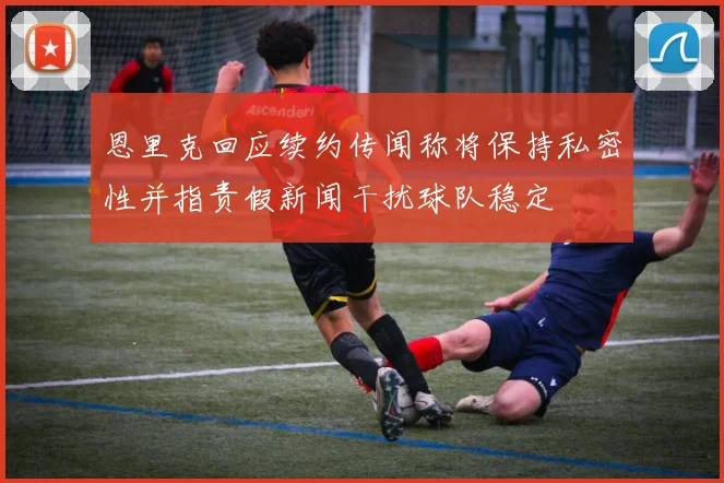 恩里克回应续约传闻称将保持私密性并指责假新闻干扰球队稳定