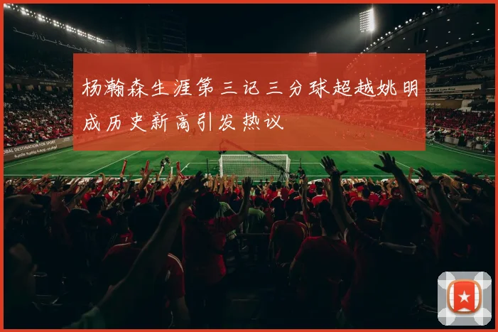 杨瀚森生涯第三记三分球超越姚明成历史新高引发热议