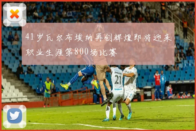 41岁瓦尔布埃纳再创辉煌即将迎来职业生涯第800场比赛