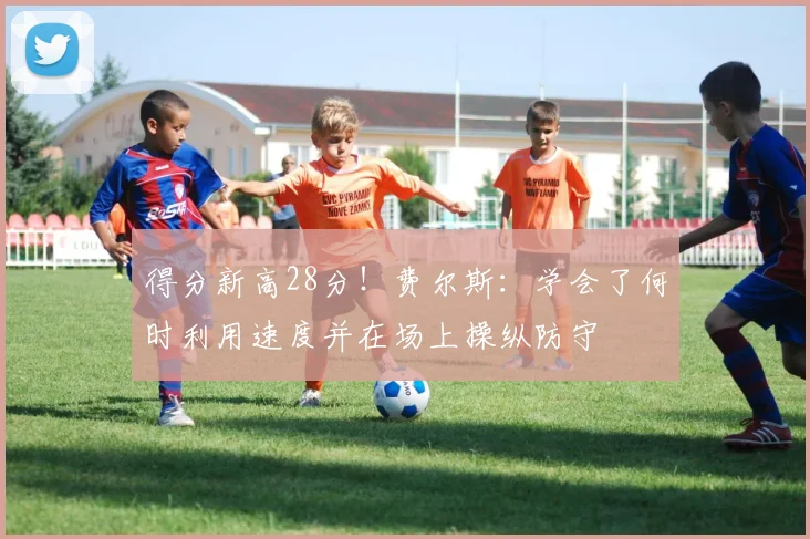 得分新高28分！费尔斯：学会了何时利用速度并在场上操纵防守