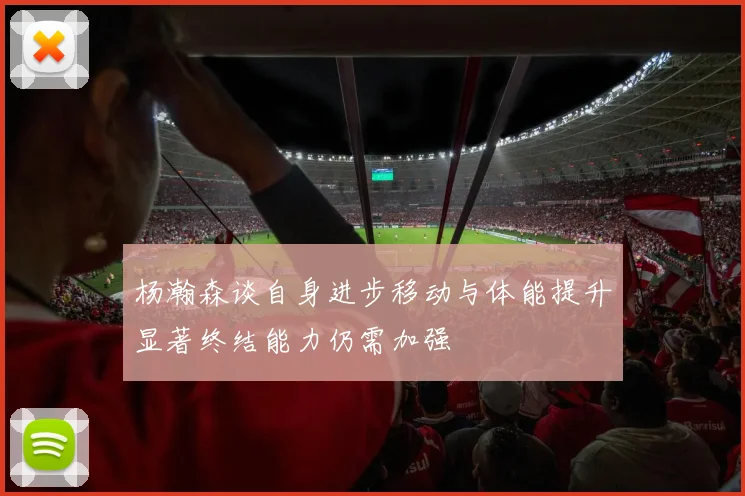杨瀚森谈自身进步移动与体能提升显著终结能力仍需加强