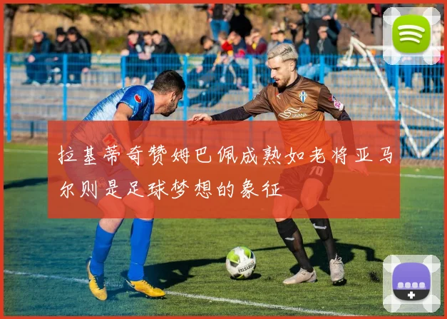 拉基蒂奇赞姆巴佩成熟如老将亚马尔则是足球梦想的象征