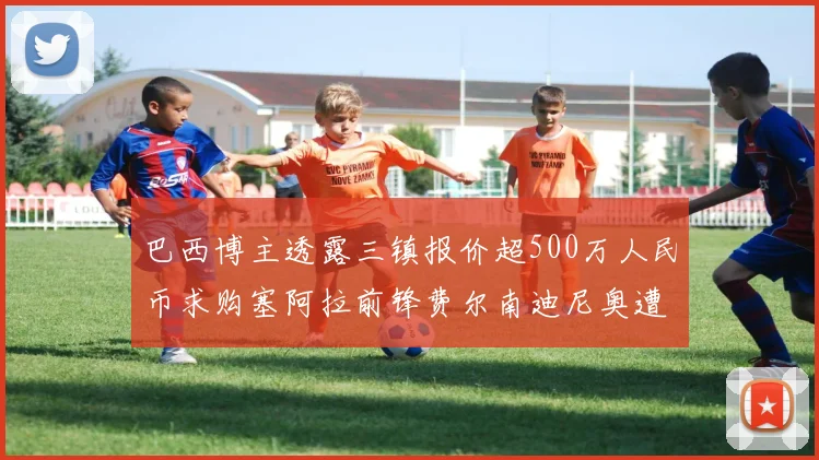 巴西博主透露三镇报价超500万人民币求购塞阿拉前锋费尔南迪尼奥遭拒绝