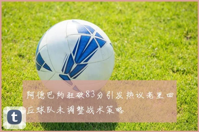 阿德巴约狂砍83分引发热议老里回应球队未调整战术策略
