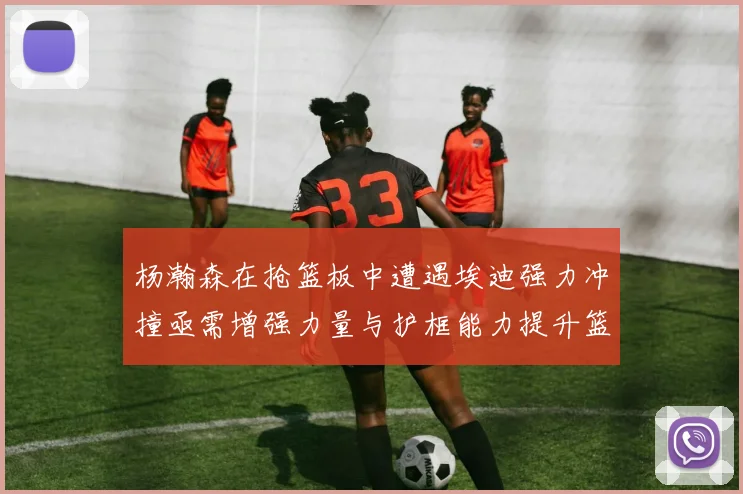 杨瀚森在抢篮板中遭遇埃迪强力冲撞亟需增强力量与护框能力提升篮板表现