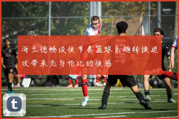 海兰德畅谈快节奏篮球乐趣转换进攻带来无与伦比的快感