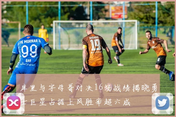 库里与字母哥对决16场战绩揭晓勇士巨星占据上风胜率超六成