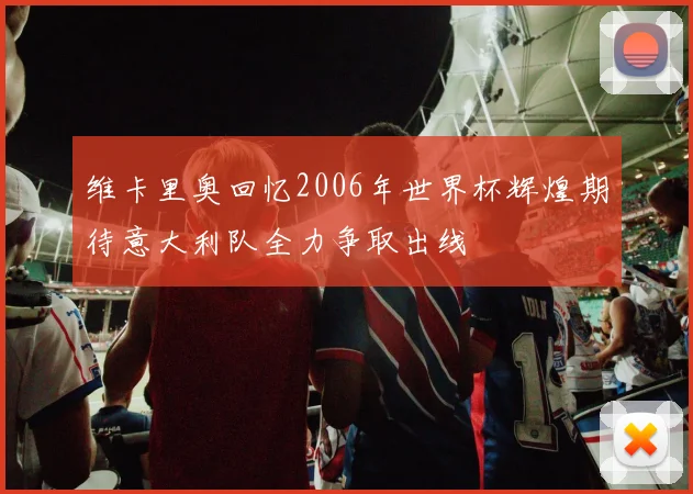 维卡里奥回忆2006年世界杯辉煌期待意大利队全力争取出线