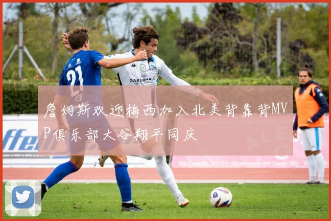 詹姆斯欢迎梅西加入北美背靠背MVP俱乐部大谷翔平同庆